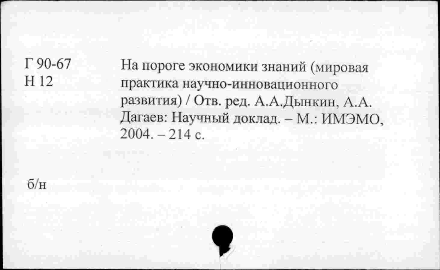 ﻿Г 90-67 Н 12	На пороге экономики знаний (мировая практика научно-инновационного развития) / Отв. ред. А.А.Дынкин, А.А. Дагаев: Научный доклад. - М.: ИМЭМО, 2004.-214 с.
б/н